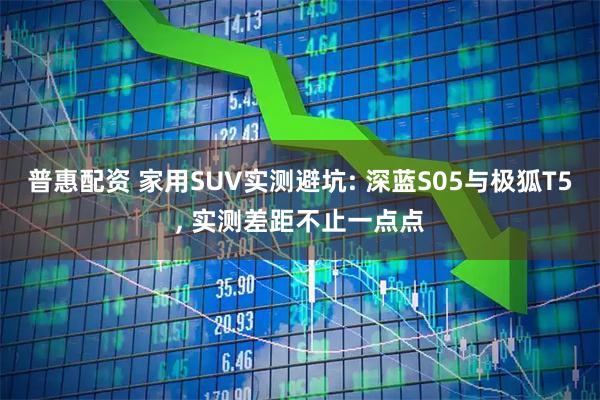普惠配资 家用SUV实测避坑: 深蓝S05与极狐T5, 实测差距不止一点点